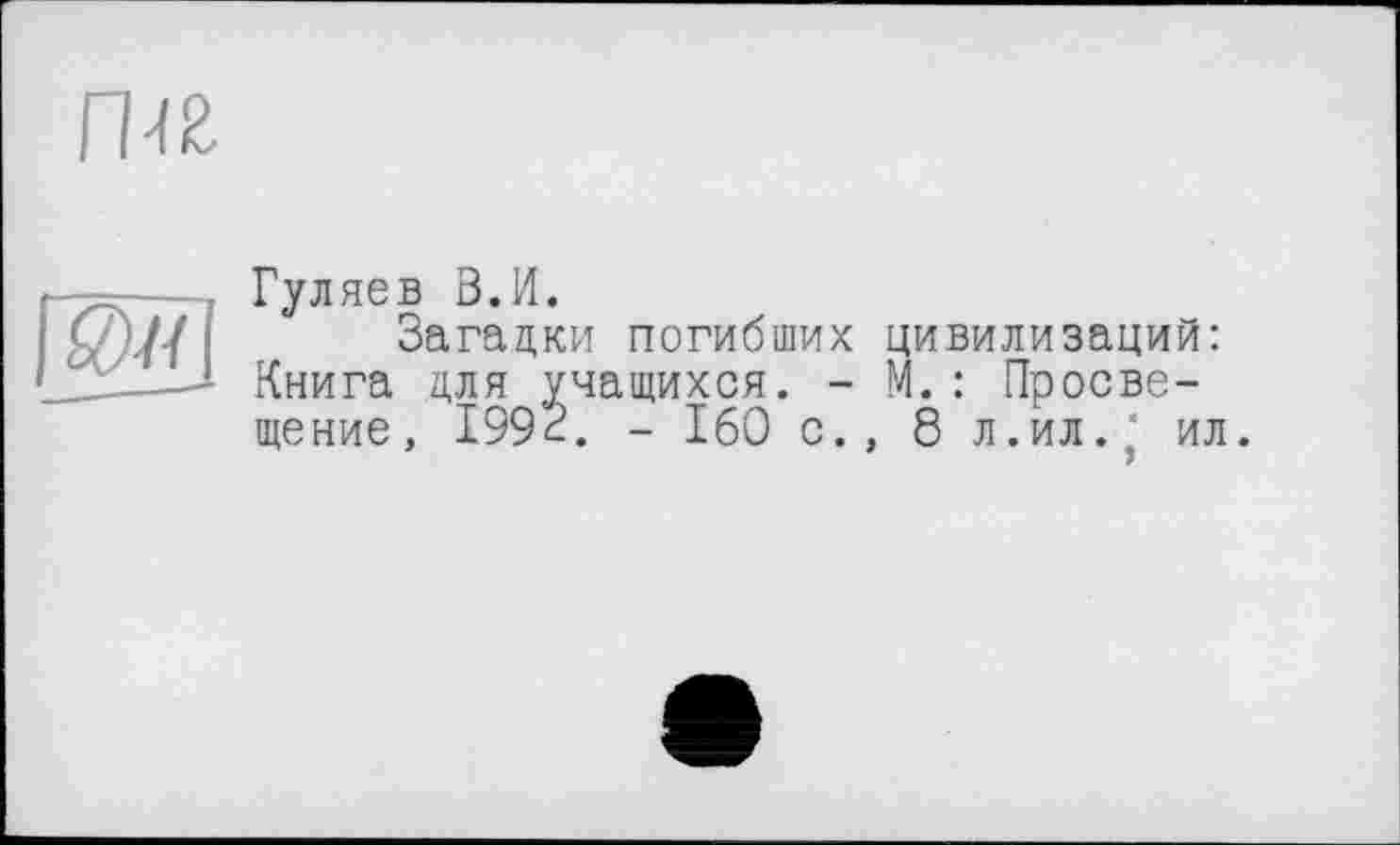 ﻿rw
•	; Гуляев В.И.
I	I Загадки погибших цивилизаций:
Книга для учащихся. - М. : Просвещение, 1993. - 160 с., 8 л.ил. ' ил.